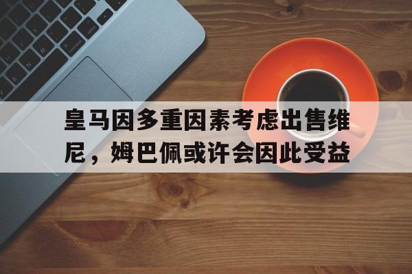 包含皇马因多重因素考虑出售维尼，姆巴佩或许会因此受益的词条