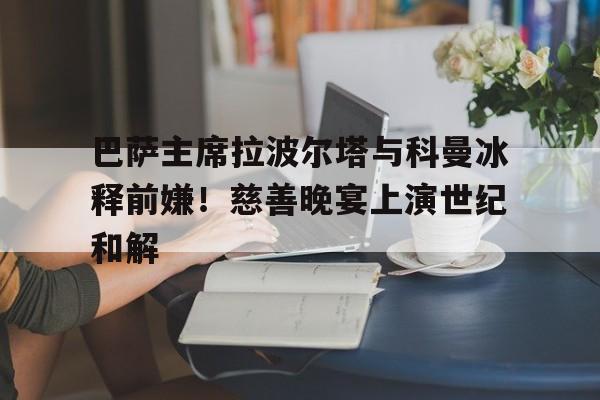 包含巴萨主席拉波尔塔与科曼冰释前嫌！慈善晚宴上演世纪和解的词条